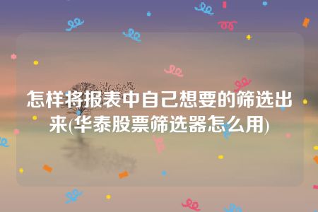 怎样将报表中自己想要的筛选出来(华泰股票筛选器怎么用)