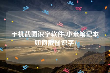 手机截图识字软件(小米笔记本如何截图识字)