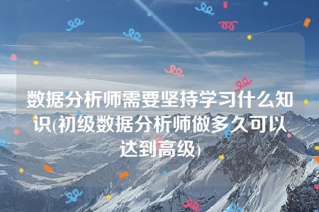 数据分析师需要坚持学习什么知识(初级数据分析师做多久可以达到高级)