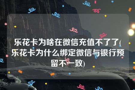 乐花卡为啥在微信充值不了了(乐花卡为什么绑定微信与银行预留不一致)