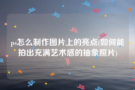 ps怎么制作图片上的亮点(如何能拍出充满艺术感的抽象照片)