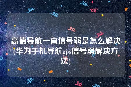 高德导航一直信号弱是怎么解决(华为手机导航gps信号弱解决方法)