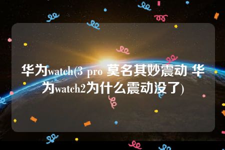 华为watch(3 pro 莫名其妙震动 华为watch2为什么震动没了)