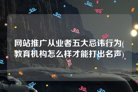 网站推广从业者五大忌讳行为(教育机构怎么样才能打出名声)