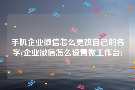 手机企业微信怎么更改自己的名字(企业微信怎么设置微工作台)