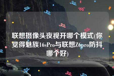 联想摄像头夜视开哪个模式(你觉得魅族16sPro与联想Z6pro防抖哪个好)