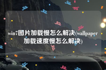 win7图片加载慢怎么解决(wallpaper加载速度慢怎么解决)