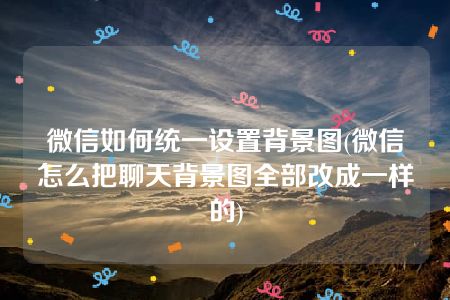 微信如何统一设置背景图(微信怎么把聊天背景图全部改成一样的)