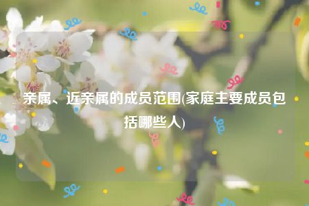 亲属、近亲属的成员范围(家庭主要成员包括哪些人)