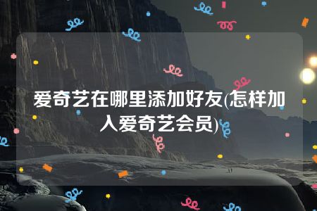 爱奇艺在哪里添加好友(怎样加入爱奇艺会员)