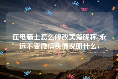 在电脑上怎么修改美篇昵称(永远不变微信头像说明什么)