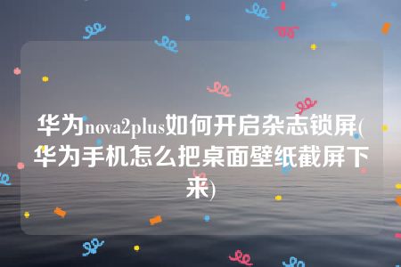 华为nova2plus如何开启杂志锁屏(华为手机怎么把桌面壁纸截屏下来)