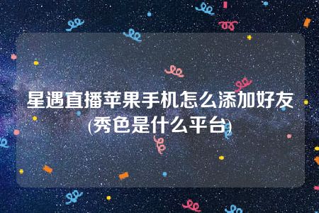 星遇直播苹果手机怎么添加好友(秀色是什么平台)