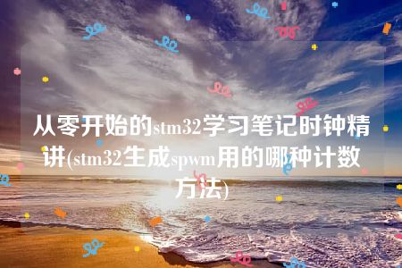 从零开始的stm32学习笔记时钟精讲(stm32生成spwm用的哪种计数方法)