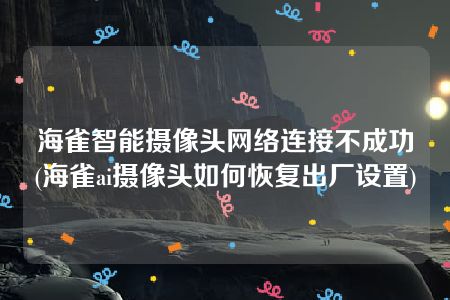 海雀智能摄像头网络连接不成功(海雀ai摄像头如何恢复出厂设置)