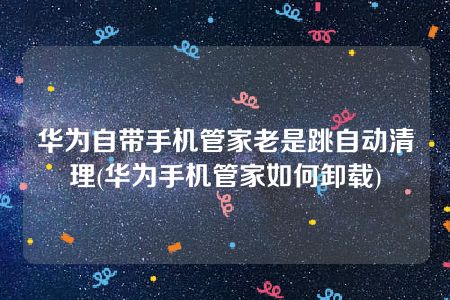 华为自带手机管家老是跳自动清理(华为手机管家如何卸载)