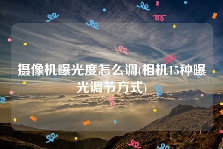 摄像机曝光度怎么调(相机15种曝光调节方式)