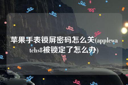 苹果手表锁屏密码怎么关(applewatchs8被锁定了怎么办)