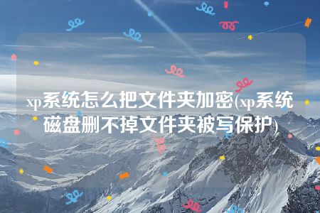 xp系统怎么把文件夹加密(xp系统磁盘删不掉文件夹被写保护)