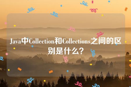 Java中Collection和Collections之间的区别是什么？