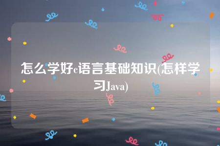 怎么学好c语言基础知识(怎样学习Java)