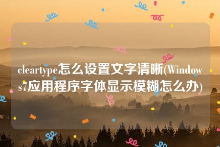 cleartype怎么设置文字清晰(Windows7应用程序字体显示模糊怎么办)