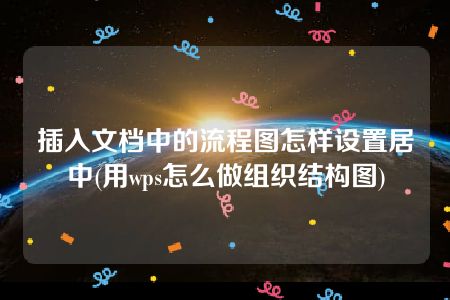 插入文档中的流程图怎样设置居中(用wps怎么做组织结构图)