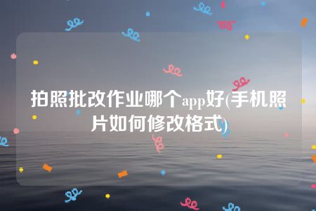 拍照批改作业哪个app好(手机照片如何修改格式)