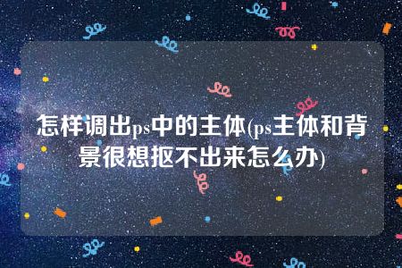 怎样调出ps中的主体(ps主体和背景很想抠不出来怎么办)