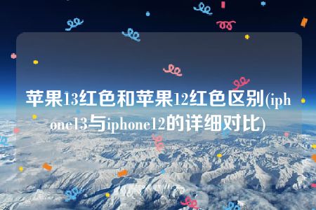 苹果13红色和苹果12红色区别(iphone13与iphone12的详细对比)