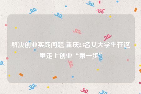 解决创业实践问题 重庆23名女大学生在这里走上创业“第一步”