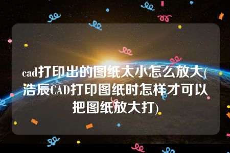 cad打印出的图纸太小怎么放大(浩辰CAD打印图纸时怎样才可以把图纸放大打)