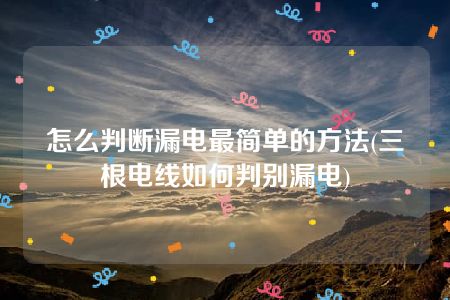 怎么判断漏电最简单的方法(三根电线如何判别漏电)