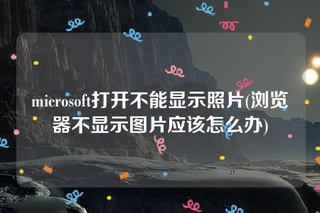 microsoft打开不能显示照片(浏览器不显示图片应该怎么办)