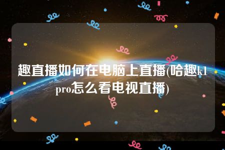 趣直播如何在电脑上直播(哈趣k1pro怎么看电视直播)