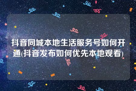 抖音同城本地生活服务号如何开通(抖音发布如何优先本地观看)