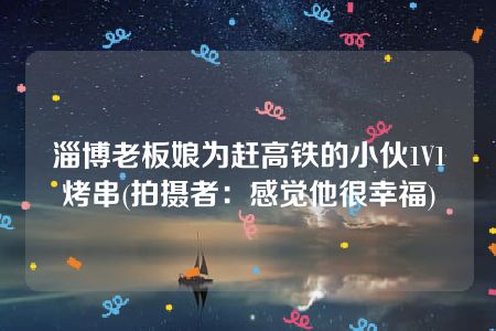 淄博老板娘为赶高铁的小伙1V1烤串(拍摄者：感觉他很幸福)