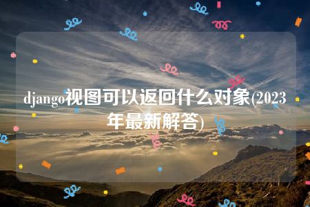 django视图可以返回什么对象(2023年最新解答)