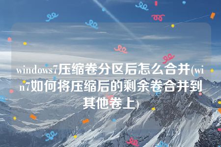 windows7压缩卷分区后怎么合并(win7如何将压缩后的剩余卷合并到其他卷上)