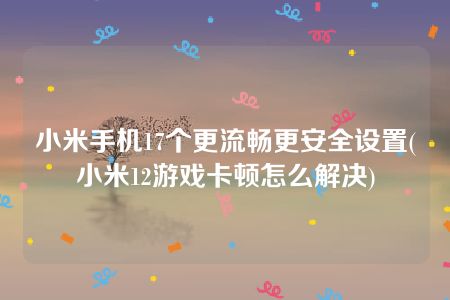 小米手机17个更流畅更安全设置(小米12游戏卡顿怎么解决)