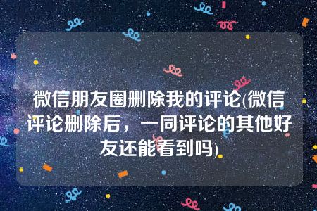 微信朋友圈删除我的评论(微信评论删除后，一同评论的其他好友还能看到吗)