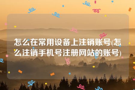 怎么在常用设备上注销账号(怎么注销手机号注册网站的账号)