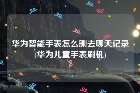 华为智能手表怎么删去聊天记录(华为儿童手表刷机)