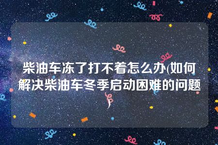 柴油车冻了打不着怎么办(如何解决柴油车冬季启动困难的问题)