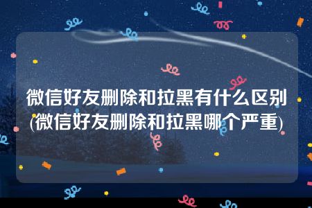 微信好友删除和拉黑有什么区别(微信好友删除和拉黑哪个严重)