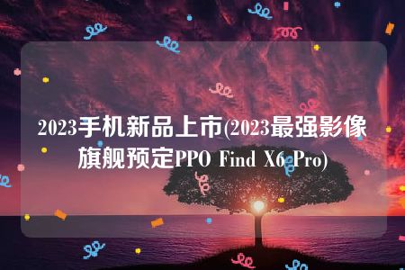 2023手机新品上市(2023最强影像旗舰预定PPO Find X6 Pro)