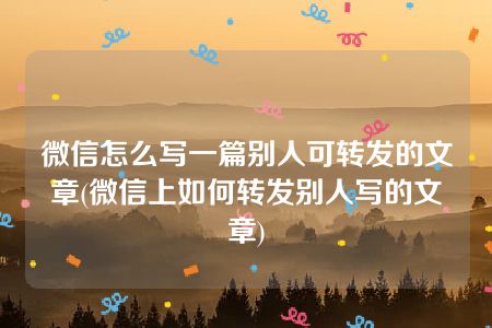 微信怎么写一篇别人可转发的文章(微信上如何转发别人写的文章)