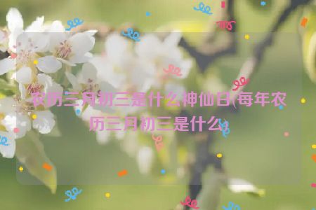 农历三月初三是什么神仙日(每年农历三月初三是什么)