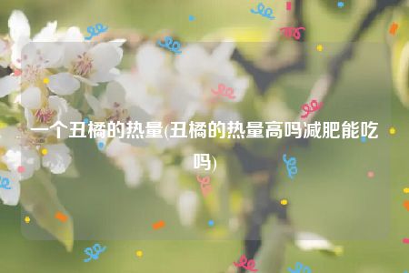 一个丑橘的热量(丑橘的热量高吗减肥能吃吗)