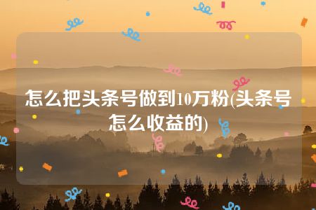 怎么把头条号做到10万粉(头条号怎么收益的)